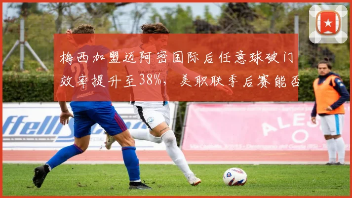 梅西加盟迈阿密国际后任意球破门效率提升至38%,美职联季后赛能否延续神奇表现?