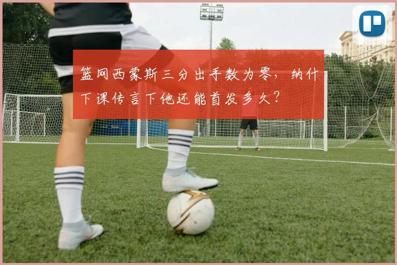 篮网西蒙斯三分出手数为零,纳什下课传言下他还能首发多久?