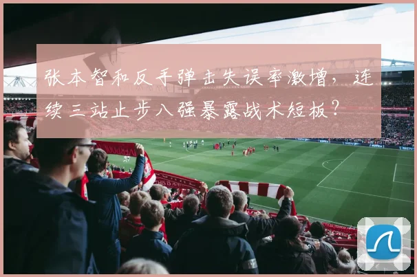 张本智和反手弹击失误率激增,连续三站止步八强暴露战术短板?