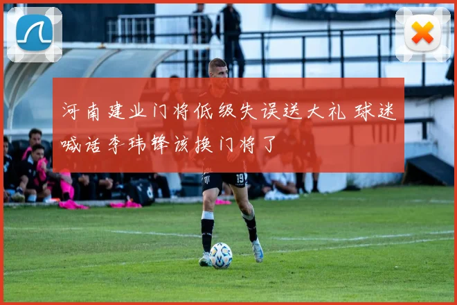 河南建业门将低级失误送大礼 球迷喊话李玮锋该换门将了