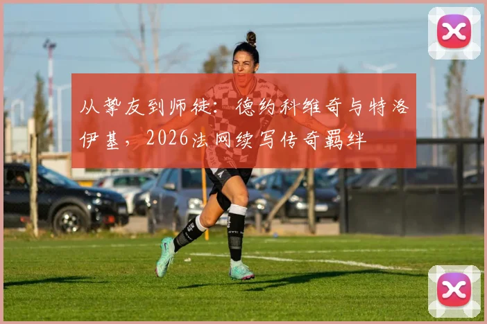 从挚友到师徒：德约科维奇与特洛伊基，2026法网续写传奇羁绊