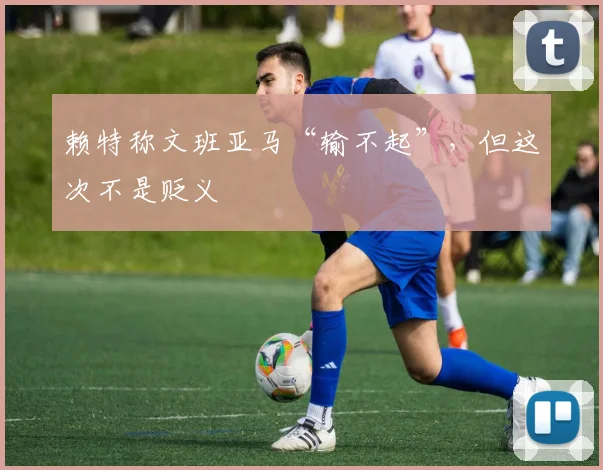 赖特称文班亚马“输不起”，但这次不是贬义