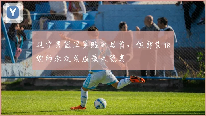 辽宁男篮卫冕赔率居首,但郭艾伦续约未定或成最大隐患