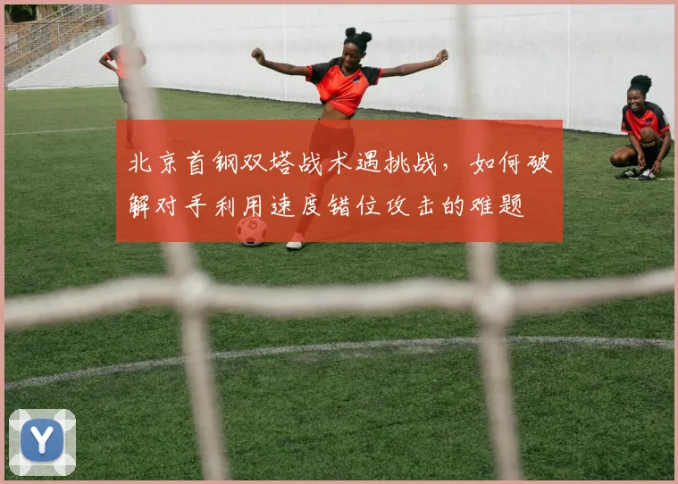 北京首钢双塔战术遇挑战,如何破解对手利用速度错位攻击的难题